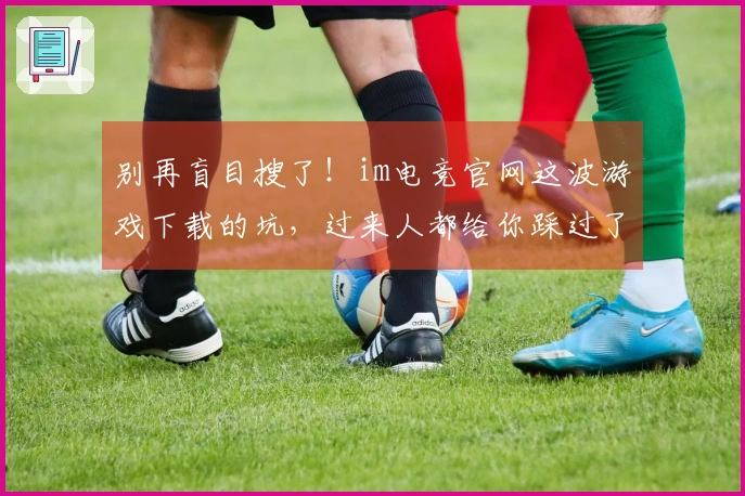 别再盲目搜了！im电竞官网这波游戏下载的坑，过来人都给你踩过了