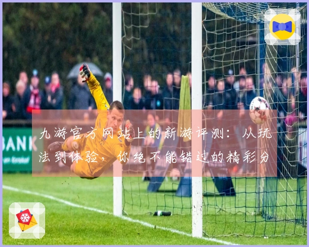 九游官方网站上的新游评测：从玩法到体验，你绝不能错过的精彩分析