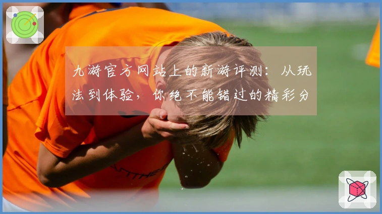 九游官方网站上的新游评测：从玩法到体验，你绝不能错过的精彩分析